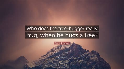 Richard Powers Quote Who Does The Tree Hugger Really Hug When He