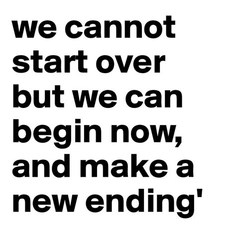 We Cannot Start Over But We Can Begin Now And Make A New Ending