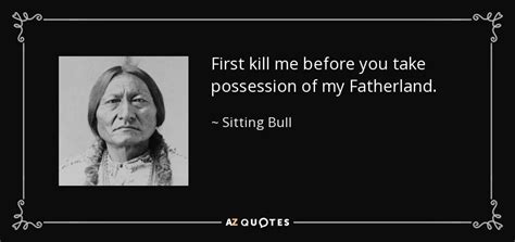 En kill or be killed. Sitting Bull quote: First kill me before you take possession of my Fatherland.