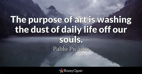 It was made by loving hands and a soul of tears, for the oceans, for her lifeforms, and as a plea. The purpose of art is washing the dust of daily life off our souls. - Pablo Picasso - BrainyQuote