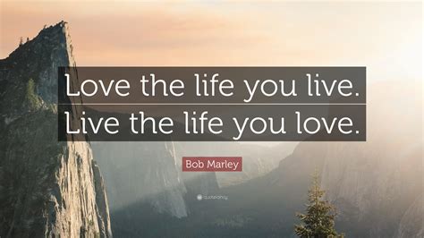 But despite all this, he is still no wiser as to how to live his life. Bob Marley Quote: "Love the life you live. Live the life ...