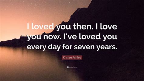 Kristen Ashley Quote “i Loved You Then I Love You Now Ive Loved You Every Day For Seven Years”