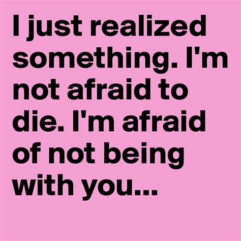i just realized something i m not afraid to die i m afraid of not being with you post by