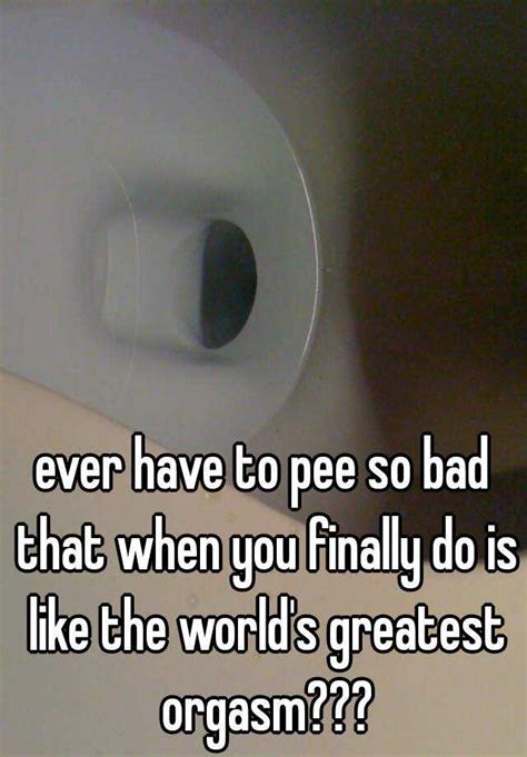 Ever Have To Pee So Bad That When You Finally Do Is Like The World S Greatest Orgasm