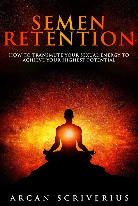 Semen Retention How To Transmute Your Sexual Energy To Achieve Your Highest Potential By Arcan