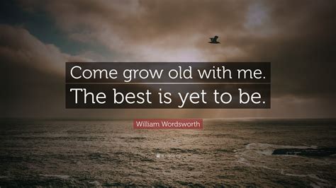The best is yet to come quote. William Wordsworth Quote: "Come grow old with me. The best is yet to be."