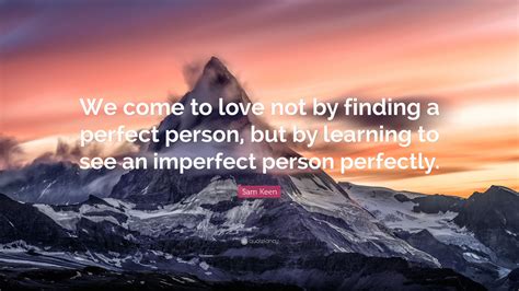 Sam keen (born 1931) is an american author, professor and philosopher who is best known for his exploration of questions regarding love, life, religion, and being a man in contemporary society. Sam Keen Quote: "We come to love not by finding a perfect person, but by learning to see an ...