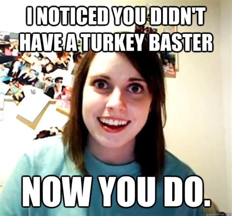 I Noticed You Didn T Have A Turkey Baster Now You Do Overly Attached Girlfriend Quickmeme