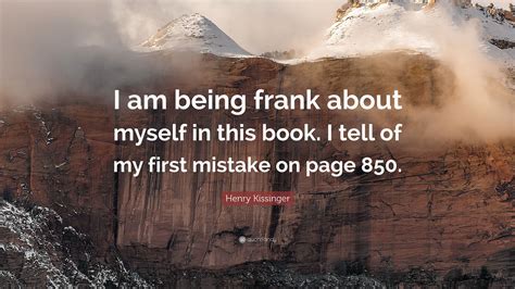 Every time i turn around i will hear over the news, or read in the paper of the quotes i have given from dr. Henry Kissinger Quote: "I am being frank about myself in this book. I tell of my first mistake ...