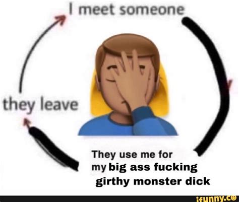 i meet someone they use me for my big ass fucking girthy monster dick ifunny