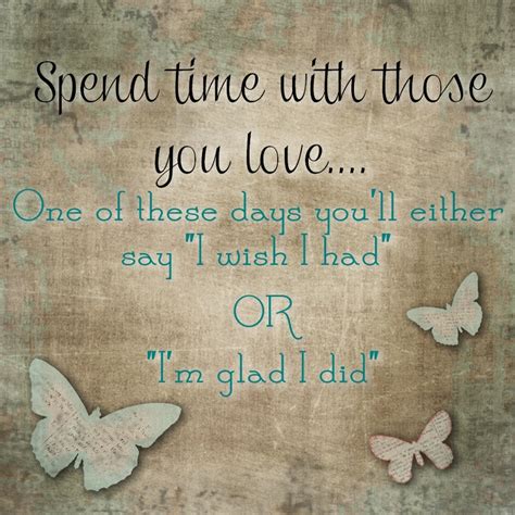 Spend Time With Those You Love One Of These Days You Will Say Either I Wish I Had Or Im Glad I