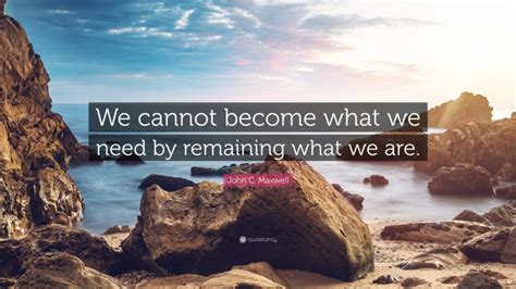 John C Maxwell Quote We Cannot Become What We Need By Remaining What