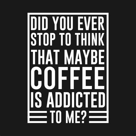 Did You Ever Stop To Think That Maybe Coffee Is Addicted To Me