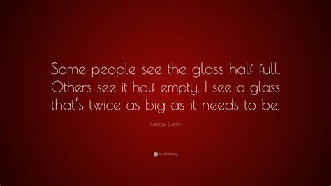 Some say the glass is half full and blush, some say it's half empty and sink, i feel you are in the midst of, reaching out for another awesome drink! George Carlin Quote: "Some people see the glass half full ...