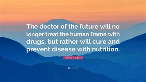 Those predictions included some comments from him about the future of medicine, a portion of which incorporated the doctor of the future statement. Thomas A. Edison Quote: "The doctor of the future will no longer treat the human frame with ...