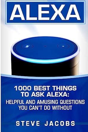Alexa: 1000 Best Things To Ask Alexa: Helpful And Amusing Questions You Can't Do Without.