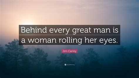 Behind every great man is a woman rolling her eyes!