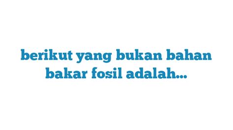 Berikut yang Bukan Bahan Bakar Fosil Adalah