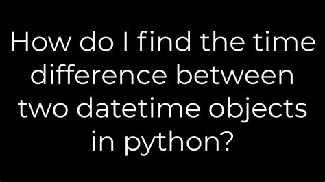 How Do I Find The Time Difference Between Two Datetime Objects In Python?