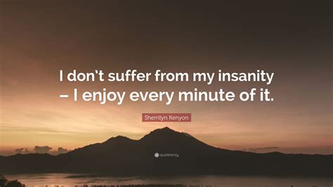 I don't suffer from insanity. I enjoy every minute of it.