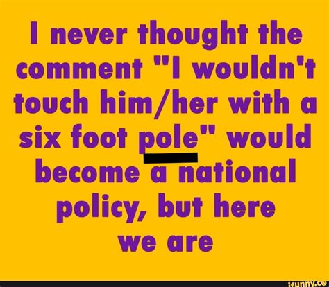 I never thought the comment 'I wouldn't touch them with a six-foot pole' would become a national policy, but here we are.