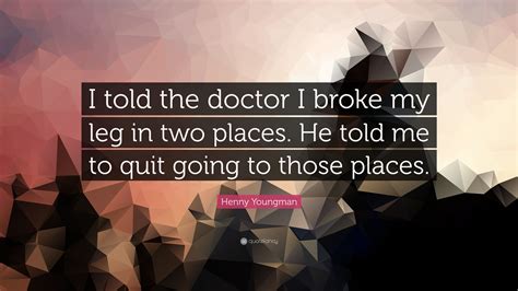 I told the doctor I broke my leg in two places. He told me to quit going to those places.