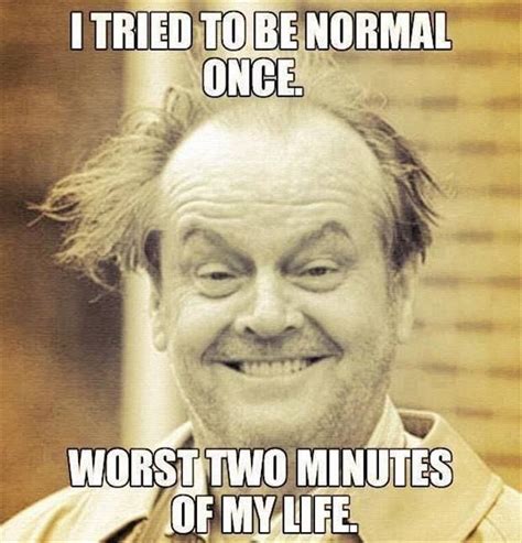 I tried being normal once. Worst two minutes of my life.