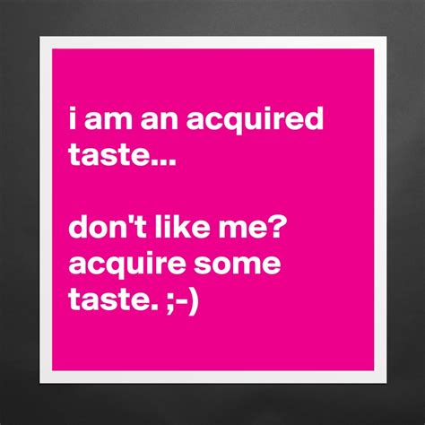 I'm an acquired taste. Don't like me? Acquire some taste!