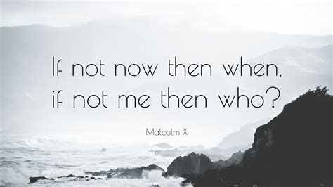 Malcolm X Quote “If not now then when, if not me then who?”