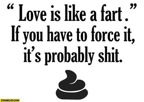 Love is like farting. If you force it, it's probably shit