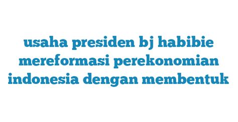 Usaha Presiden Bj Habibie Mereformasi Perekonomian Indonesia Dengan Membentuk