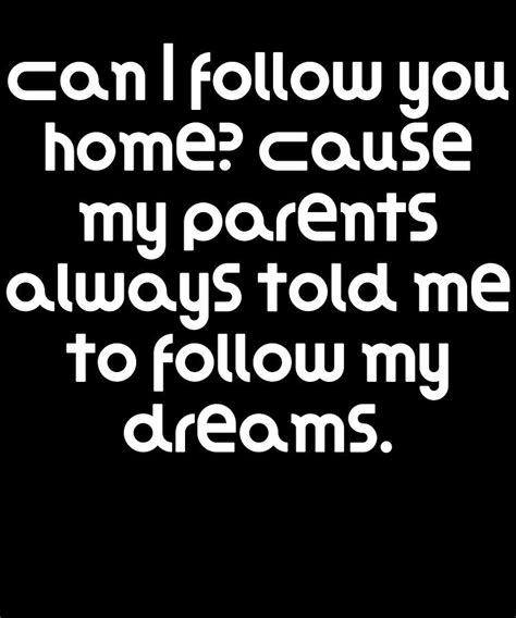 can I follow you home, because my parents always told me to follow my dreams