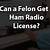 can a convicted felon get a ham radio license