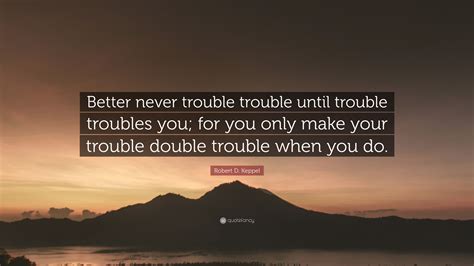 never trouble trouble until troubles you