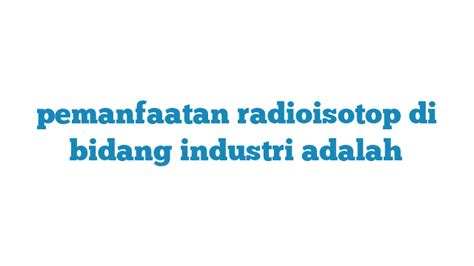 Pemanfaatan Radioisotop di Bidang Industri